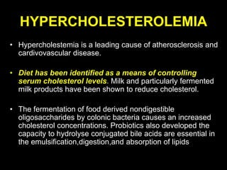 HYPERCHOLESTEROLEMIA
• Hypercholestemia is a leading cause of atherosclerosis and
cardivovascular disease.
• Diet has been identified as a means of controlling
serum cholesterol levels. Milk and particularly fermented
milk products have been shown to reduce cholesterol.
• The fermentation of food derived nondigestible
oligosaccharides by colonic bacteria causes an increased
cholesterol concentrations. Probiotics also developed the
capacity to hydrolyse conjugated bile acids are essential in
the emulsification,digestion,and absorption of lipids
 