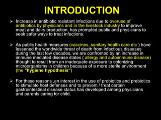 INTRODUCTION
 Increase in antibiotic resistant infections due to overuse of
antibiotics by physicians and in the livestock industry to improve
meat and dairy production, has prompted public and physicians to
seek safer ways to treat infections.
 As public health measures (vaccines, sanitary health care etc ) have
lessened the worldwide threat of death from infectious diseases
during the last few decades, we are confronted by an increase in
immune mediated disease states ( allergy and autoimmune disease)
thought to result from an inadequate exposure to colonizing
microorganisms in children because of a more sterile environment
(the "hygiene hypothesis")
 For these reasons ,an interest in the use of probiotics and prebiotics
to stimulate host defenses and to prevent / treat certain
gastrointestinal disease status has developed among physicians
and parents caring for child.
 