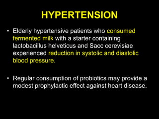 HYPERTENSION
• Elderly hypertensive patients who consumed
fermented milk with a starter containing
lactobacillus helveticus and Sacc cerevisiae
experienced reduction in systolic and diastolic
blood pressure.
• Regular consumption of probiotics may provide a
modest prophylactic effect against heart disease.
 