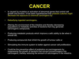 CANCER
• Is caused by mutation or activation of abnormal genes that control cell
growth and division. It has been hypothesized that probiotic cultures might
decrease the exposure to chemical carcinogens by:
• Detoxifying ingested carcinogens,
• Altering the environment of the intestine and thereby decreasing
populations or metabolic activities of bacteria that may generate
carcinogenic compounds.
• Producing metabolic products which improve a cell's ability to die when it
should die,
• Producing compounds that inhibit the growth of tumour cells or
• Stimulating the immune system to better against cancer cell proliferation.
• Could be the preventive effect of probiotics on carcinogenesis by
suppressing the growth of bacteria that convert procarcinogens into
carcinogens, thereby reducing the amount of carcinogens in the intestine.
 