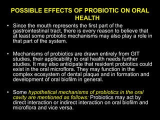 POSSIBLE EFFECTS OF PROBIOTIC ON ORAL
HEALTH
• Since the mouth represents the first part of the
gastrointestinal tract, there is every reason to believe that
at least some probiotic mechanisms may also play a role in
that part of the system.
• Mechanisms of probiotics are drawn entirely from GIT
studies, their applicability to oral health needs further
studies. It may also anticipate that resident probiotics could
exist in the oral microflora. They may function in the
complex ecosystem of dental plaque and in formation and
development of oral biofilm in general.
• Some hypothetical mechanisms of probiotics in the oral
cavity are mentioned as follows: Probiotics may act by
direct interaction or indirect interaction on oral biofilm and
microflora and vice versa.
 