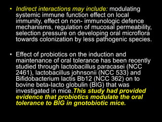 • Indirect interactions may include: modulating
systemic immune function effect on local
immunity, effect on non- immunologic defence
mechanisms, regulation of mucosal permeability,
selection pressure on developing oral microflora
towards colonization by less pathogenic species.
• Effect of probiotics on the induction and
maintenance of oral tolerance has been recently
studied through lactobacillus paracasei (NCC
2461), lactobacillus johnsonii (NCC 533) and
Bifidobacterium lactis Bb12 (NCC 362) on to
bovine beta-Iacto globulin (BlG) that was
investigated in mice.This study had provided
evidence that probiotics modulate the oral
tolerance to BlG in gnotobiotic mice.
 