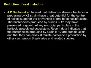 Reduction of oral malodour:
• J P Burton et al belived that Salivarius strains ( bacteriocin
producing by K2 strain) have great potential for the control
of halitosis and for the prevention of oral bacterial infections.
The bacteriocins produced by strains K 12 may have
prevented re growth of key microbial particulats in the
halitosis associated ecosystem. Recent data indicates that
the bacteriocins produced by strain K 12 are autoinducible
and that they can cross stimulate bacteriocin production by
other can genous S.salivarius and related species.
 