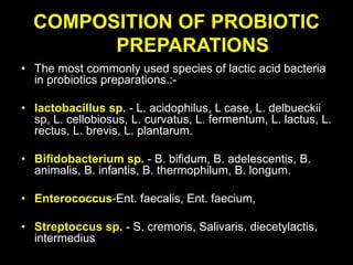 COMPOSITION OF PROBIOTIC
PREPARATIONS
• The most commonly used species of lactic acid bacteria
in probiotics preparations.:-
• lactobacillus sp. - L. acidophilus, L case, L. delbueckii
sp, L. cellobiosus, L. curvatus, L. fermentum, L. lactus, L.
rectus, L. brevis, L. plantarum.
• Bifidobacterium sp. - B. bifidum, B. adelescentis, B.
animalis, B. infantis, B. thermophilum, B. longum.
• Enterococcus-Ent. faecalis, Ent. faecium,
• Streptoccus sp. - S. cremoris, Salivaris. diecetylactis,
intermedius
 