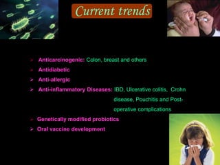 Current trends
 Anticarcinogenic: Colon, breast and others
 Antidiabetic
 Anti-allergic
 Anti-inflammatory Diseases: IBD, Ulcerative colitis, Crohn
disease, Pouchitis and Post-
operative complications
 Genetically modified probiotics
 Oral vaccine development
 