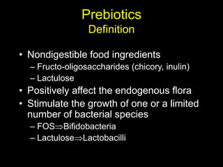 Prebiotics
Definition
• Nondigestible food ingredients
– Fructo-oligosaccharides (chicory, inulin)
– Lactulose
• Positively affect the endogenous flora
• Stimulate the growth of one or a limited
number of bacterial species
– FOSBifidobacteria
– LactuloseLactobacilli
 