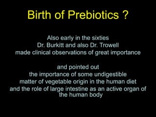 Birth of Prebiotics ?
Also early in the sixties
Dr. Burkitt and also Dr. Trowell
made clinical observations of great importance
and pointed out
the importance of some undigestible
matter of vegetable origin in the human diet
and the role of large intestine as an active organ of
the human body
 