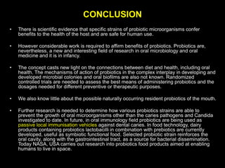 CONCLUSION
• There is scientific evidence that specific strains of probiotic microorganisms confer
benefits to the health of the host and are safe for human use.
• However considerable work is required to affirm benefits of probiotics. Probiotics are,
nevertheless, a new and interesting field of research in oral microbiology and oral
medicine and it is in infancy.
• The concept casts new light on the connections between diet and health, including oral
health. The mechanisms of action of probiotics in the complex interplay in developing and
developed microbial colonies and oral biofilms are also not known. Randomized
controlled trials are needed to assess the best means of administering probiotics and the
dosages needed for different preventive or therapeutic purposes.
• We also know little about the possible naturally occurring resident probiotics of the mouth.
• Further research is needed to determine how various probiotics strains are able to
prevent the growth of oral microorganisms other than the caries pathogens and Candida
investigated to date. In future, in oral immunology field probiotics are being used as
passive local immunisation vehicles against dental caries. In food technology, dairy
products containing probiotics lactobacilli in combination with prebiotics are currently
developed, useful as symbiotic functional food. Selected probiotic strain reinforces the
oral cavity, along with the gastrointestinal tract, as a source for bacterial dissemination.
Today NASA, USA carries out research into probiotics food products aimed at enabling
humans to live in space.
 