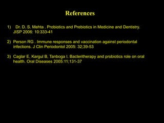 References
1) Dr. D. S. Mehta . Probiotics and Prebiotics in Medicine and Dentistry.
JISP 2006: 10:333-41
2) Person RG . Immune responses and vaccination against periodontal
infections. J Clin Periodontol 2005: 32;39-53
3) Caglar E, Kargul B, Tanboga I. Bacteritherapy and probiotics role on oral
health. Oral Diseases 2005:11;131-37
 