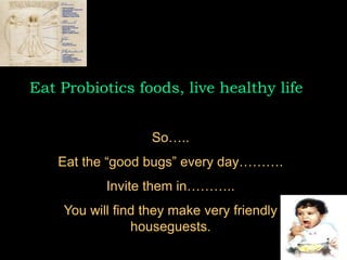 Eat Probiotics foods, live healthy life
So…..
Eat the “good bugs” every day……….
Invite them in………..
You will find they make very friendly
houseguests.
 