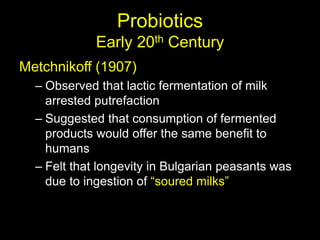 Probiotics
Early 20th Century
Metchnikoff (1907)
– Observed that lactic fermentation of milk
arrested putrefaction
– Suggested that consumption of fermented
products would offer the same benefit to
humans
– Felt that longevity in Bulgarian peasants was
due to ingestion of “soured milks”
 
