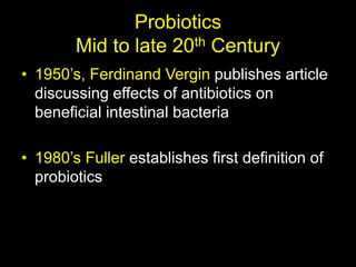 Probiotics
Mid to late 20th Century
• 1950’s, Ferdinand Vergin publishes article
discussing effects of antibiotics on
beneficial intestinal bacteria
• 1980’s Fuller establishes first definition of
probiotics
 
