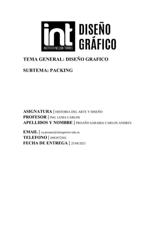 TEMA GENERAL: DISEÑO GRAFICO
SUBTEMA: PACKING
ASIGNATURA | HISTORIA DEL ARTE Y DISEÑO
PROFESOR | ING. LEMA CARLOS
APELLIDOS Y NOMBRE | PROAÑO SARABIA CARLOS ANDRES
EMAIL | ca.proano@intsuperior.edu.ec
TELEFONO | 0983872501
FECHA DE ENTREGA | 25/08/2021
 