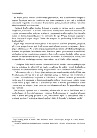 1
Introducción
El diseño gráfico remonta desde tiempos prehistóricos, pues el ser humano siempre ha
buscado formas de expresar visualmente sus ideas o conceptos y por ende a tratado de
almacenar y resguardar conocimientos de una manera gráfica, intentando ordenar y clasificar
adecuadamente dicha información.
Hablar de diseño gráfico significa distinguir la herencia por parte de nuestros memorables
antepasados, tales como: Los escribas sumerios que fueron quienes inventaron la escritura, los
egipcios que combinaban imágenes y palabras en manuscritos sobre papiros, los xilógrafos
chinos, los iluminadores medievales y los impresores del siglo XV que diseñaron los primeros
libros impresos de origen europeo. Todos ellos son parte del patrimonio y de la historia del
diseño gráfico.1
Según Jorge Frascara el diseño gráfico es la acción de concebir, programar, proyectar,
seleccionar y organizar una serie de elementos, destinados a transmitir mensajes específicos a
grupos determinados.2
Por lo tanto este se encuentra inmerso en una actividad interdisciplinaria
dentro de una profesión, la cual tiene como fin realizar aportes que combinen la sensibilidad,
habilidades, teorías, conocimientos, entre otras. Esto conlleva que un diseñador gráfico sea una
persona con sensibilidad artística y habilidades en cuanto a la comunicación visual y este
siempre abierto a los distintos cambios e innovaciones que el diseño gráfico pretende.
Con el pasar de los años la bauhaus también desarrollaría una idea llamada packaging, que
tiene su historia en los años 3500 en Egipto con el tema del vidrio y siguió diseñando en
recipientes de corteza morera en china y de igual manera con la comida en envases de lata.
Podemos retroceder en el tiempo, direccionándonos a sus orígenes cerca de los 10.000 años
de antigüedad, esto fue en la era del paleolítico, donde los hombres eran recolectores y
cazadores, en aquel tiempo empezaron a evolucionar y a razonar en como que materiales
pueden usar de la naturaleza, se dieron cuenta que las pieles y vejigas pueden contener bienes,
ya sea comida y agua, tanto fue la evolución que tomo el hombre que empezaron a crear
canastos, que son más parecidos a los envases que disponemos hoy en día, ya para llevar agua,
ropa y comida.
Sin embargo, siguiendo con la evolución y el desarrollo de nuevas habilidades para el
hombre llegan a la época de los griegos y romanos, donde se conocería y pasaría a la historia
como el primer packaging que sería el vino, esta deleitosa agua, “lo consideraron como la
bebida de los dioses” su inicio se dio en los años 5.000 A.C. llamado “el ánfora de arcilla”
1
Meggs B. Philip, Purvis W. Alston (1983) Historia del Diseño Gráfico. España, Malaga. AG Library. Primera
edición. Pág 9.
2
F. Jorge (1997) Diseño gráfico para la gente. Argentina, Buenos aires. Ediciones infinito. Primera edición. Pág
19.
 