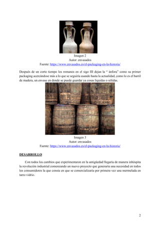 2
Imagen 2
Autor: envasados
Fuente: https://www.envasados.es/el-packaging-en-la-historia/
Después de un corto tiempo los romanos en el sigo III dejan la “ ánfora” como su primer
packaging acercándose más a lo que se seguiría usando hasta la actualidad, como lo es el barril
de madera, un envase en donde se puede guardar ya cosas liquidas o sólidas.
Imagen 3
Autor: envasados
Fuente: https://www.envasados.es/el-packaging-en-la-historia/
DESARROLLO
Con todos los cambios que experimentaron en la antigüedad llegaría de manera inhóspita
la revolución industrial comenzando un nuevo proyecto que generaría una necesidad en todos
los consumidores la que consta en que se comercializaría por primera vez una mermelada en
tarro vidrio.
 