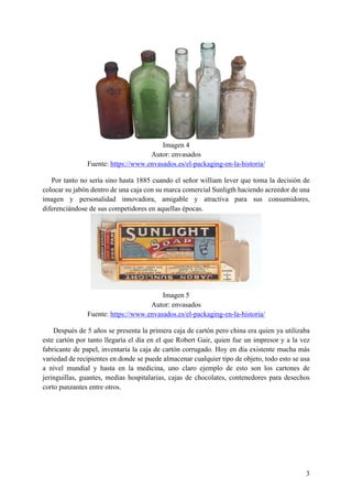 3
Imagen 4
Autor: envasados
Fuente: https://www.envasados.es/el-packaging-en-la-historia/
Por tanto no sería sino hasta 1885 cuando el señor william lever que toma la decisión de
colocar su jabón dentro de una caja con su marca comercial Sunligth haciendo acreedor de una
imagen y personalidad innovadora, amigable y atractiva para sus consumidores,
diferenciándose de sus competidores en aquellas épocas.
Imagen 5
Autor: envasados
Fuente: https://www.envasados.es/el-packaging-en-la-historia/
Después de 5 años se presenta la primera caja de cartón pero china era quien ya utilizaba
este cartón por tanto llegaría el día en el que Robert Gair, quien fue un impresor y a la vez
fabricante de papel, inventaría la caja de cartón corrugado. Hoy en día existente mucha más
variedad de recipientes en donde se puede almacenar cualquier tipo de objeto, todo esto se usa
a nivel mundial y hasta en la medicina, uno claro ejemplo de esto son los cartones de
jeringuillas, guantes, medias hospitalarias, cajas de chocolates, contenedores para desechos
corto punzantes entre otros.
 