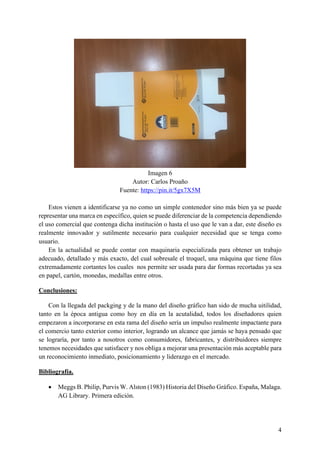 4
Imagen 6
Autor: Carlos Proaño
Fuente: https://pin.it/5gx7X5M
Estos vienen a identificarse ya no como un simple contenedor sino más bien ya se puede
representar una marca en específico, quien se puede diferenciar de la competencia dependiendo
el uso comercial que contenga dicha institución o hasta el uso que le van a dar, este diseño es
realmente innovador y sutilmente necesario para cualquier necesidad que se tenga como
usuario.
En la actualidad se puede contar con maquinaria especializada para obtener un trabajo
adecuado, detallado y más exacto, del cual sobresale el troquel, una máquina que tiene filos
extremadamente cortantes los cuales nos permite ser usada para dar formas recortadas ya sea
en papel, cartón, monedas, medallas entre otros.
Conclusiones:
Con la llegada del packging y de la mano del diseño gráfico han sido de mucha uitilidad,
tanto en la época antigua como hoy en día en la acutalidad, todos los diseñadores quien
empezaron a incorporarse en esta rama del diseño sería un impulso realmente impactante para
el comercio tanto exterior como interior, logrando un alcance que jamás se haya pensado que
se lograría, por tanto a nosotros como consumidores, fabricantes, y distribuidores siempre
tenemos necesidades que satisfacer y nos obliga a mejorar una presentación más aceptable para
un reconocimiento inmediato, posicionamiento y liderazgo en el mercado.
Bibliografía.
• Meggs B. Philip, Purvis W. Alston (1983) Historia del Diseño Gráfico. España, Malaga.
AG Library. Primera edición.
 