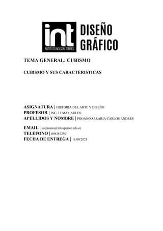 TEMA GENERAL: CUBISMO
CUBISMO Y SUS CARACTERISTICAS
ASIGNATURA | HISTORIA DEL ARTE Y DISEÑO
PROFESOR | ING. LEMA CARLOS
APELLIDOS Y NOMBRE | PROAÑO SARABIA CARLOS ANDRES
EMAIL | ca.proano@intsuperior.edu.ec
TELEFONO | 0983872501
FECHA DE ENTREGA | 11/09/2021
 