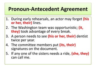 Pronoun-Antecedent Agreement
1. During early rehearsals, an actor may forget (his
or her, their) lines.
2. The Washington team was opportunistic; (it,
they) took advantage of every break.
3. A person needs to see (his or her, their) dentist
twice per year.
4. The committee members put (its, their)
signatures on the document.
5. If any one of the sisters needs a ride, (she, they)
can call me.
 