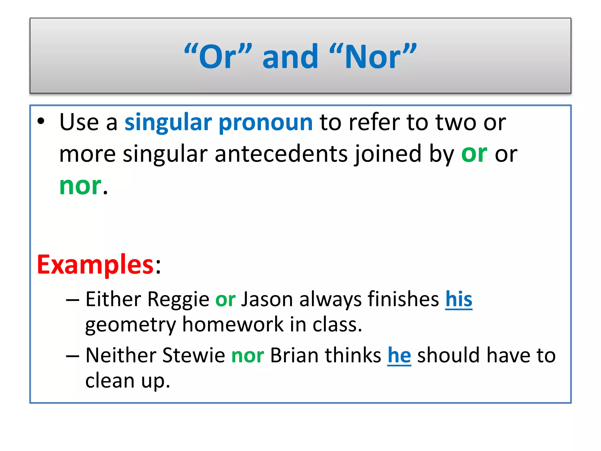 “Or” and “Nor”
• Use a singular pronoun to refer to two or
more singular antecedents joined by or or
nor.
Examples:
– Either Reggie or Jason always finishes his
geometry homework in class.
– Neither Stewie nor Brian thinks he should have to
clean up.
 