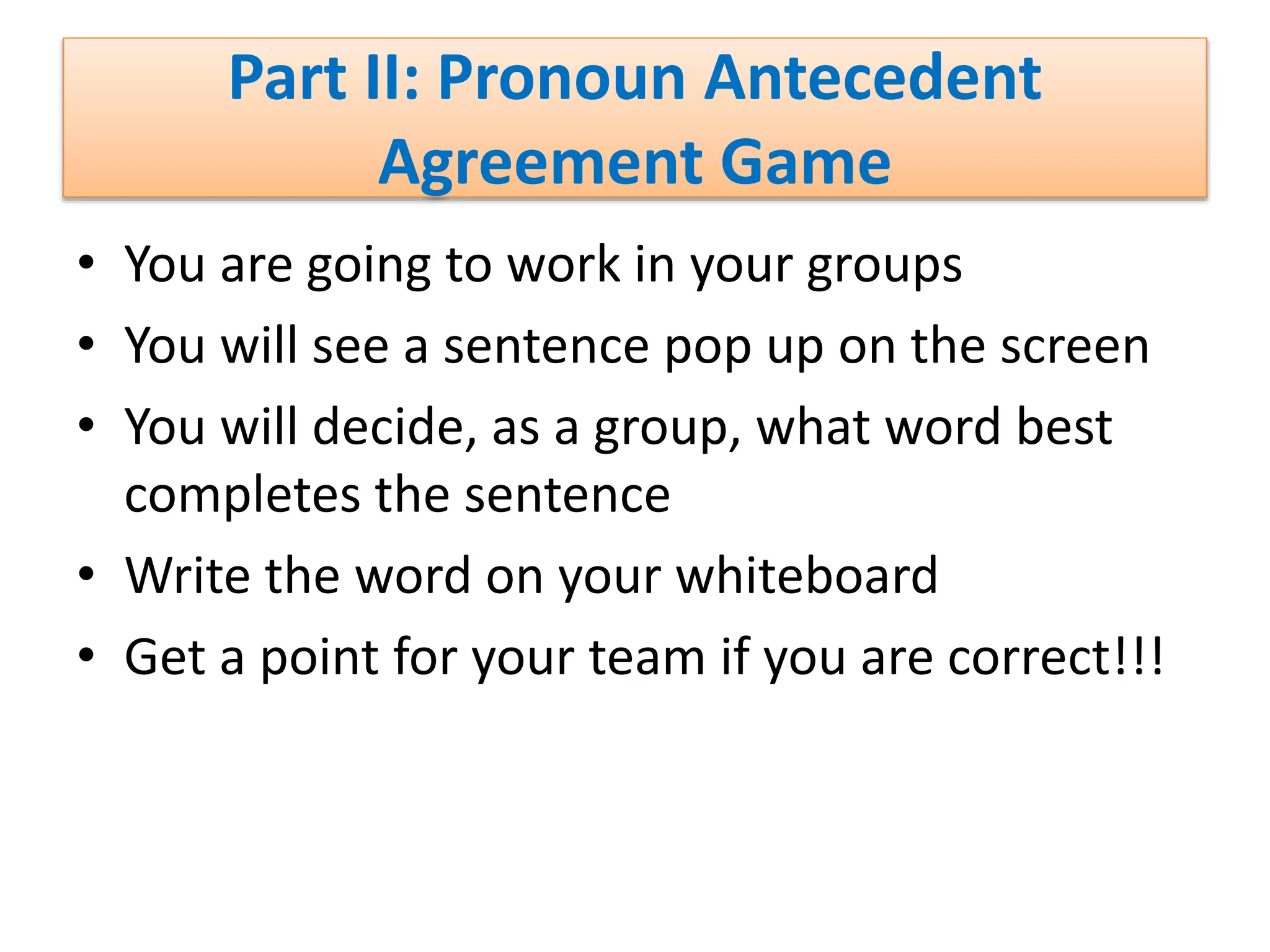 Part II: Pronoun Antecedent
Agreement Game
• You are going to work in your groups
• You will see a sentence pop up on the screen
• You will decide, as a group, what word best
completes the sentence
• Write the word on your whiteboard
• Get a point for your team if you are correct!!!
 