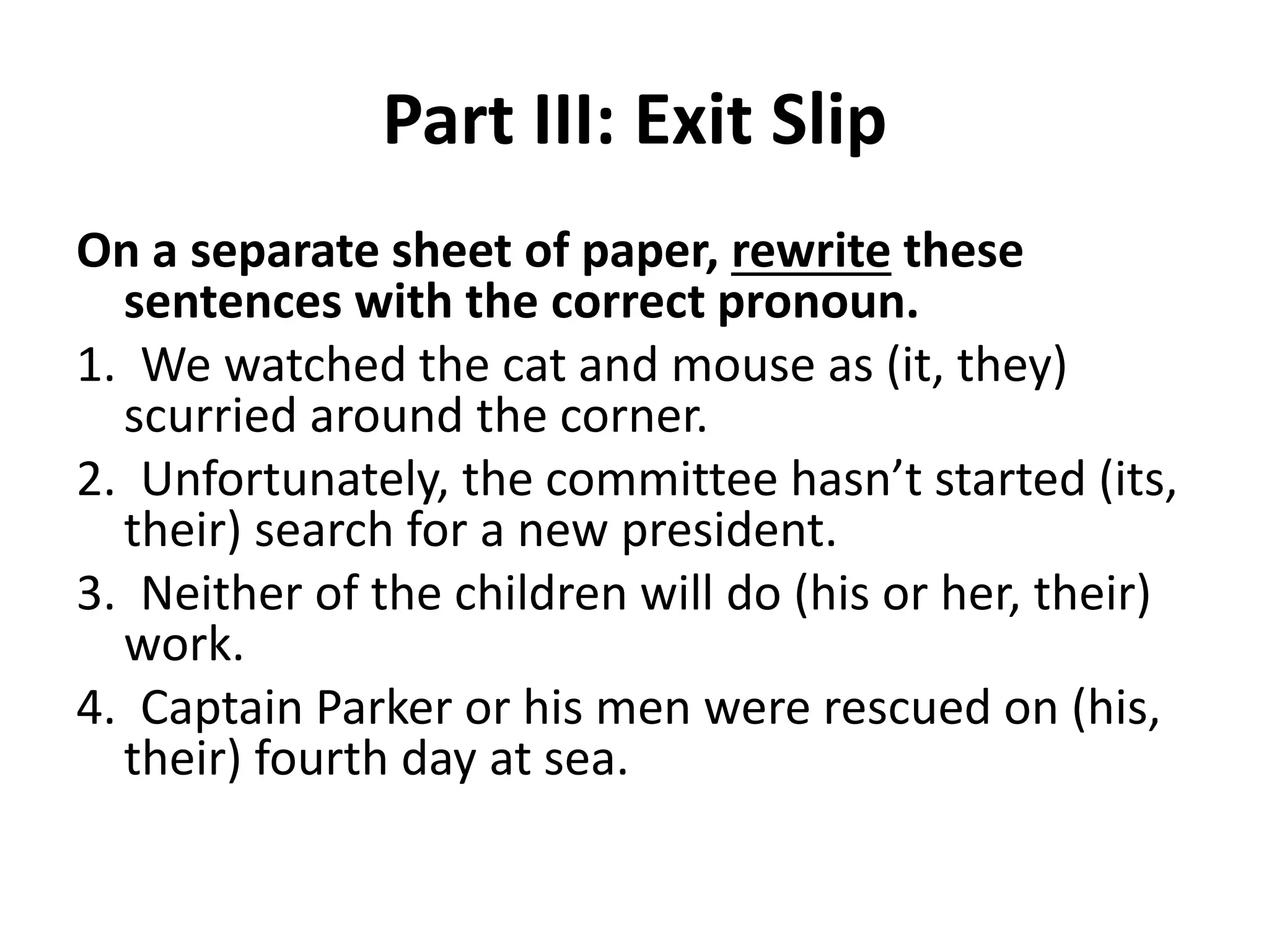 Part III: Exit Slip
On a separate sheet of paper, rewrite these
sentences with the correct pronoun.
1. We watched the cat and mouse as (it, they)
scurried around the corner.
2. Unfortunately, the committee hasn’t started (its,
their) search for a new president.
3. Neither of the children will do (his or her, their)
work.
4. Captain Parker or his men were rescued on (his,
their) fourth day at sea.
 