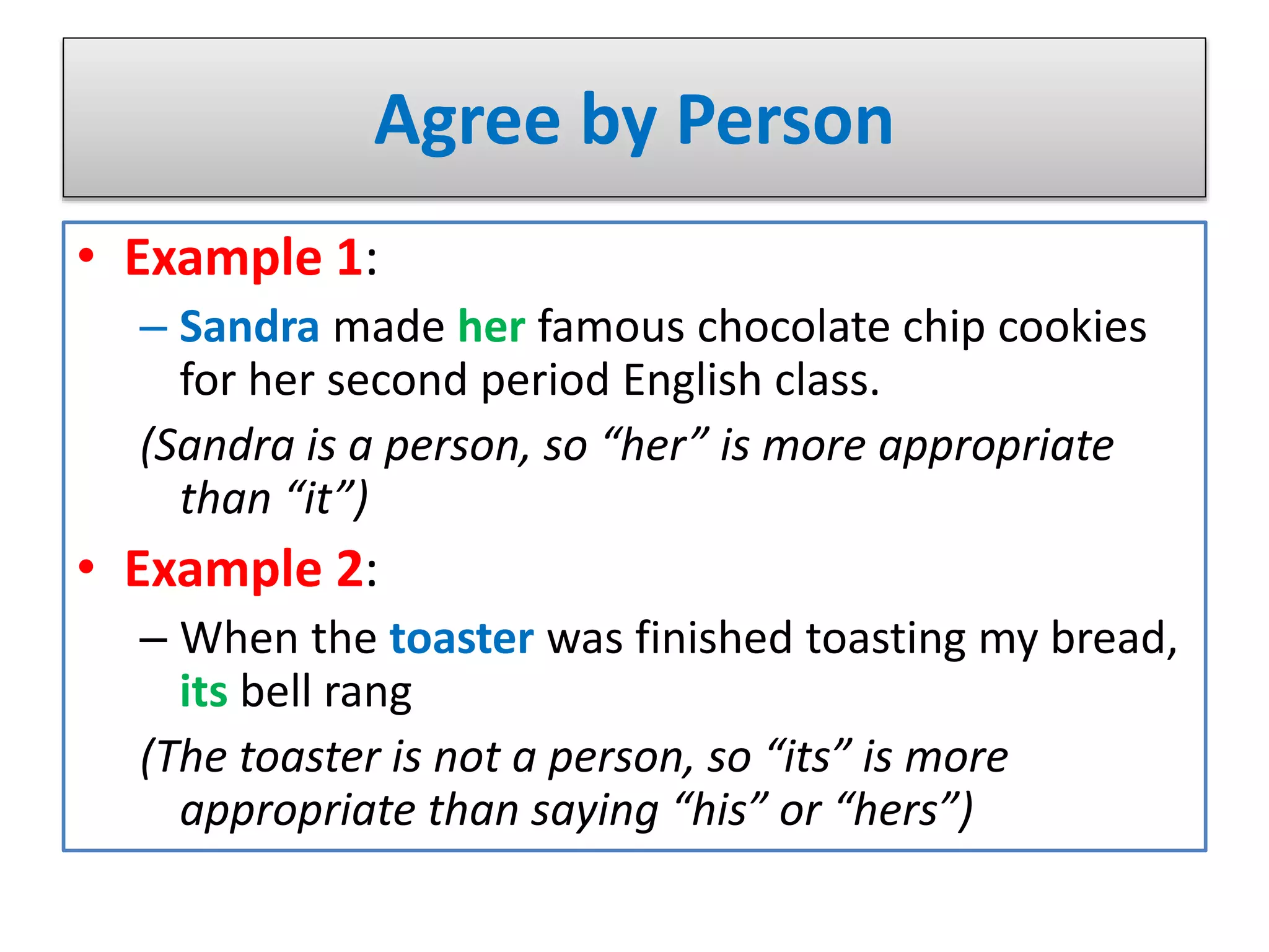 Agree by Person
• Example 1:
– Sandra made her famous chocolate chip cookies
for her second period English class.
(Sandra is a person, so “her” is more appropriate
than “it”)
• Example 2:
– When the toaster was finished toasting my bread,
its bell rang
(The toaster is not a person, so “its” is more
appropriate than saying “his” or “hers”)
 