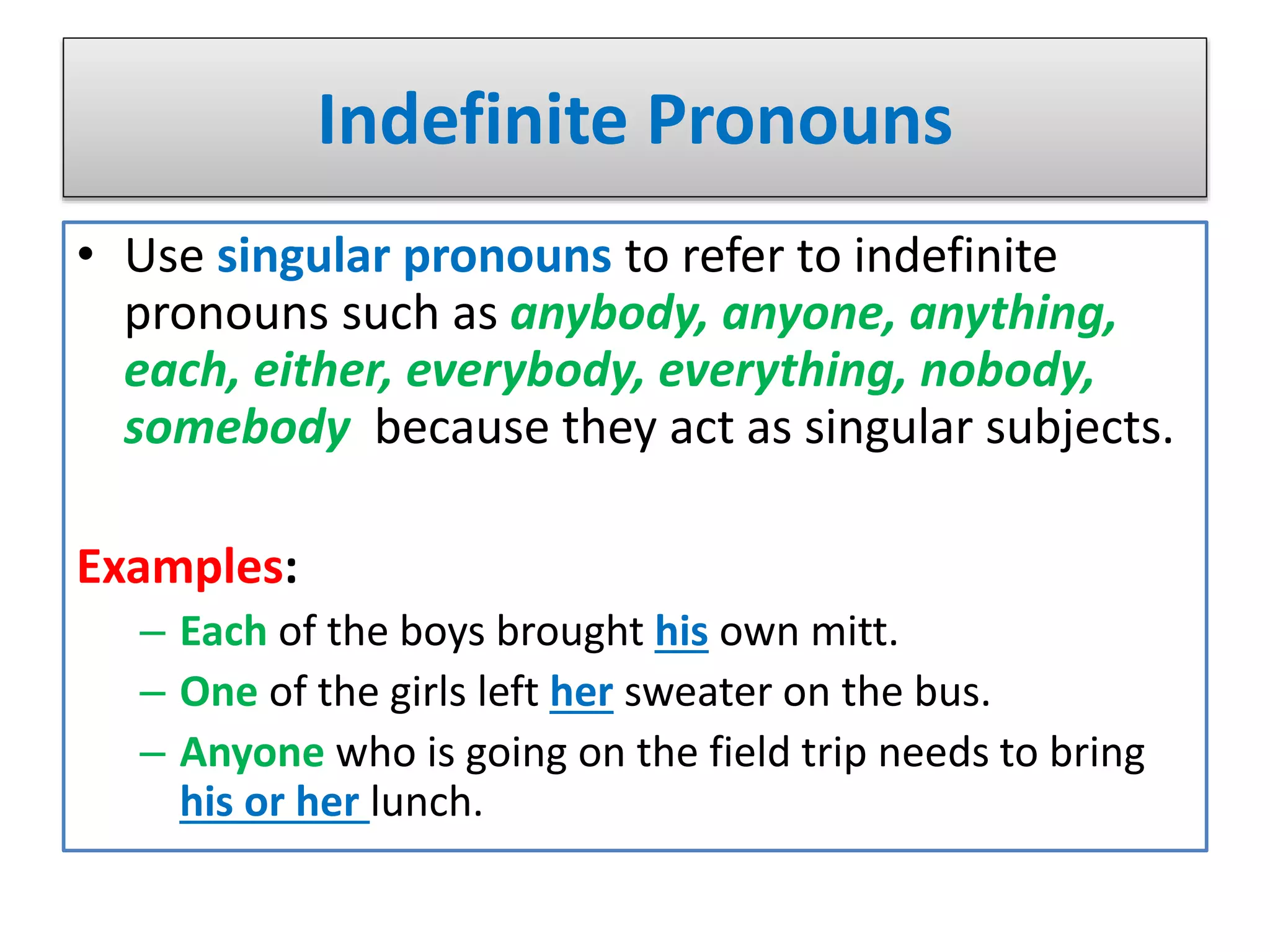 Indefinite Pronouns
• Use singular pronouns to refer to indefinite
pronouns such as anybody, anyone, anything,
each, either, everybody, everything, nobody,
somebody because they act as singular subjects.
Examples:
– Each of the boys brought his own mitt.
– One of the girls left her sweater on the bus.
– Anyone who is going on the field trip needs to bring
his or her lunch.
 