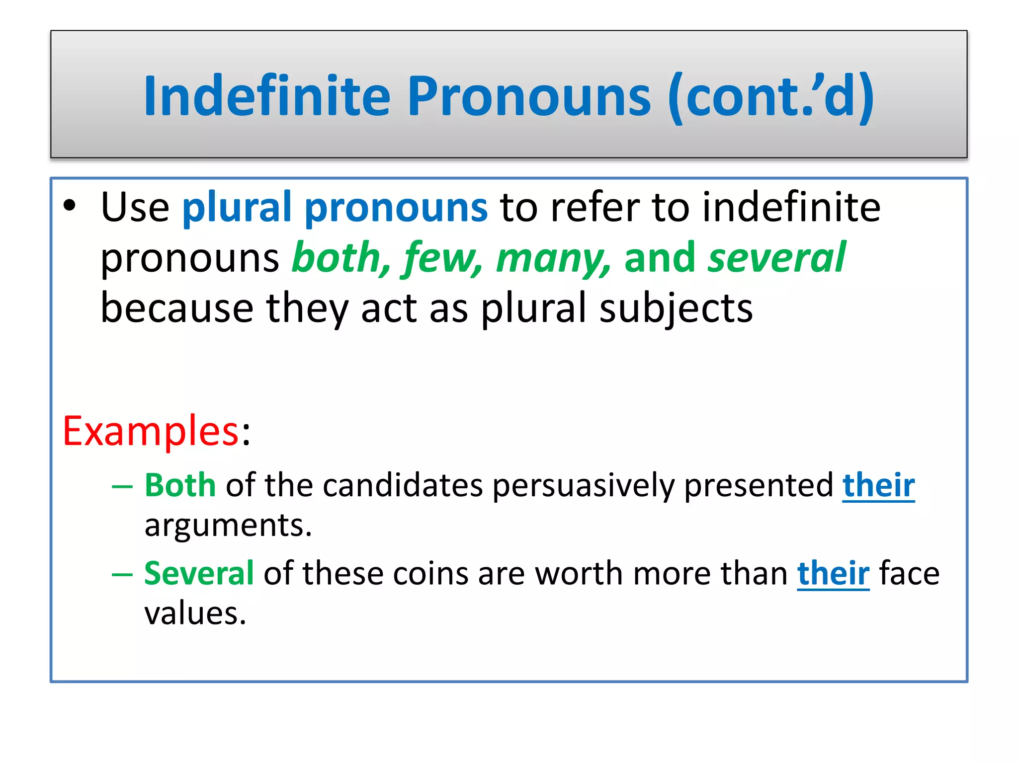 Indefinite Pronouns (cont.’d)
• Use plural pronouns to refer to indefinite
pronouns both, few, many, and several
because they act as plural subjects
Examples:
– Both of the candidates persuasively presented their
arguments.
– Several of these coins are worth more than their face
values.
 