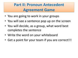 Part II: Pronoun Antecedent
Agreement Game
• You are going to work in your groups
• You will see a sentence pop up on the screen
• You will decide, as a group, what word best
completes the sentence
• Write the word on your whiteboard
• Get a point for your team if you are correct!!!
 