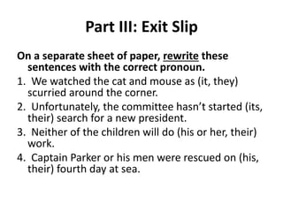 Part III: Exit Slip
On a separate sheet of paper, rewrite these
sentences with the correct pronoun.
1. We watched the cat and mouse as (it, they)
scurried around the corner.
2. Unfortunately, the committee hasn’t started (its,
their) search for a new president.
3. Neither of the children will do (his or her, their)
work.
4. Captain Parker or his men were rescued on (his,
their) fourth day at sea.
 