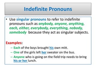 Indefinite Pronouns
• Use singular pronouns to refer to indefinite
pronouns such as anybody, anyone, anything,
each, either, everybody, everything, nobody,
somebody because they act as singular subjects.
Examples:
– Each of the boys brought his own mitt.
– One of the girls left her sweater on the bus.
– Anyone who is going on the field trip needs to bring
his or her lunch.
 