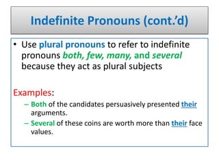 Indefinite Pronouns (cont.’d)
• Use plural pronouns to refer to indefinite
pronouns both, few, many, and several
because they act as plural subjects
Examples:
– Both of the candidates persuasively presented their
arguments.
– Several of these coins are worth more than their face
values.
 