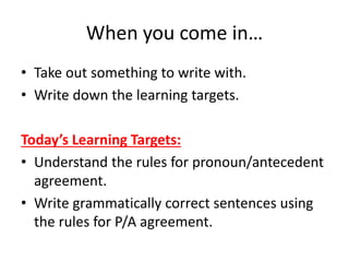 When you come in…
• Take out something to write with.
• Write down the learning targets.
Today’s Learning Targets:
• Understand the rules for pronoun/antecedent
agreement.
• Write grammatically correct sentences using
the rules for P/A agreement.
 