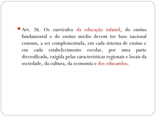 Art. 26. Os currículos da educação infantil, do ensino
fundamental e do ensino médio devem ter base nacional
comum, a ser complementada, em cada sistema de ensino e
em cada estabelecimento escolar, por uma parte
diversificada, exigida pelas características regionais e locais da
sociedade, da cultura, da economia e dos educandos.
 