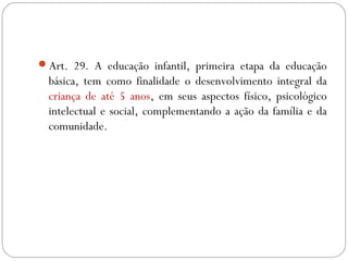 Art. 29. A educação infantil, primeira etapa da educação
básica, tem como finalidade o desenvolvimento integral da
criança de até 5 anos, em seus aspectos físico, psicológico
intelectual e social, complementando a ação da família e da
comunidade.
 