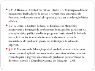 § 4º  A União, o Distrito Federal, os Estados e os Municípios adotarão
mecanismos facilitadores de acesso e permanência em cursos de
formação de docentes em nível superior para atuar na educação básica
pública. 
§ 5o
  A União, o Distrito Federal, os Estados e os Municípios
incentivarão a formação de profissionais do magistério para atuar na
educação básica pública mediante programa institucional de bolsa de
iniciação à docência a estudantes matriculados em cursos de
licenciatura, de graduação plena, nas instituições de educação
superior. 
§ 6o
  O Ministério da Educação poderá estabelecer nota mínima em
exame nacional aplicado aos concluintes do ensino médio como pré-
requisito para o ingresso em cursos de graduação para formação de
docentes, ouvido o Conselho Nacional de Educação - CNE. 
 
