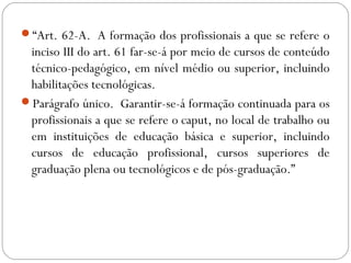 “Art. 62-A.  A formação dos profissionais a que se refere o
inciso III do art. 61 far-se-á por meio de cursos de conteúdo
técnico-pedagógico, em nível médio ou superior, incluindo
habilitações tecnológicas. 
Parágrafo único.  Garantir-se-á formação continuada para os
profissionais a que se refere o caput, no local de trabalho ou
em instituições de educação básica e superior, incluindo
cursos de educação profissional, cursos superiores de
graduação plena ou tecnológicos e de pós-graduação.”
 