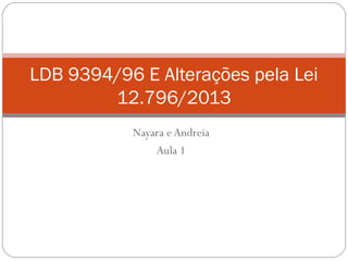 Nayara e Andreia
Aula 1
LDB 9394/96 E Alterações pela Lei
12.796/2013
 