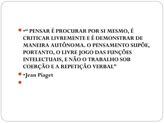 •“ PENSAR É PROCURAR POR SI MESMO, É
CRITICAR LIVREMENTE E É DEMONSTRAR DE
MANEIRA AUTÔNOMA. O PENSAMENTO SUPÕE,
PORTANTO, O LIVRE JOGO DAS FUNÇÕES
INTELECTUAIS, E NÃO O TRABALHO SOB
COERÇÃO E A REPETIÇÃO VERBAL”
•Jean Piaget 
 
 