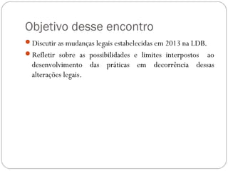 Objetivo desse encontro
Discutir as mudanças legais estabelecidas em 2013 na LDB.
Refletir sobre as possibilidades e limites interpostos ao
desenvolvimento das práticas em decorrência dessas
alterações legais.
 