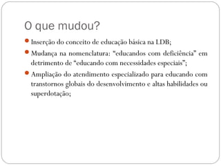 O que mudou?
Inserção do conceito de educação básica na LDB;
Mudança na nomenclatura: “educandos com deficiência” em
detrimento de “educando com necessidades especiais”;
Ampliação do atendimento especializado para educando com
transtornos globais do desenvolvimento e altas habilidades ou
superdotação;
 
