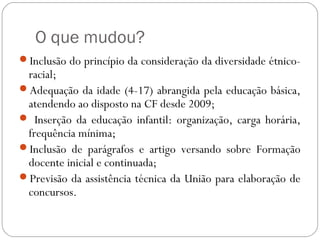 O que mudou?
Inclusão do princípio da consideração da diversidade étnico-
racial;
Adequação da idade (4-17) abrangida pela educação básica,
atendendo ao disposto na CF desde 2009;
 Inserção da educação infantil: organização, carga horária,
frequência mínima;
Inclusão de parágrafos e artigo versando sobre Formação
docente inicial e continuada;
Previsão da assistência técnica da União para elaboração de
concursos.
 