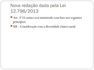 Nova redação dada pela Lei
12.796/2013
Art. 3º O ensino será ministrado com base nos seguintes
princípios:
XII – Consideração com a diversidade étnico-racial
 