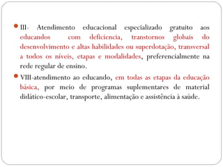 III- Atendimento educacional especializado gratuito aos
educandos com deficiencia, transtornos globais do
desenvolvimento e altas habilidades ou superdotação, transversal
a todos os níveis, etapas e modalidades, preferencialmente na
rede regular de ensino.
VIII-atendimento ao educando, em todas as etapas da educação
básica, por meio de programas suplementares de material
didático-escolar, transporte, alimentação e assistência à saúde.
 