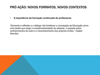 PRÓ AÇÃO: NOVOS FORMATOS, NOVOS CONTEXTOS


•   A importância da formação continuada de professores


“Somente a reflexão e o diálogo vão fortalecer a concepção da Educação como
uma tarefa que exige a complementaridade de saberes, o respeito pelos
conhecimentos do outro e o reconhecimento dos próprios limites.” (Isabel
Alarcão)
 