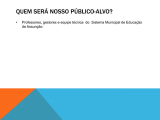 QUEM SERÁ NOSSO PÚBLICO-ALVO?
•   Professores, gestores e equipe técnica do Sistema Municipal de Educação
    de Assunção.
 