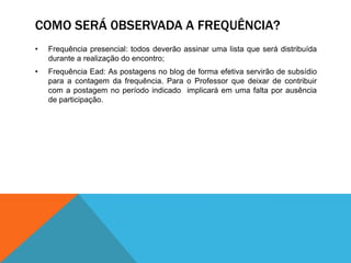 COMO SERÁ 0BSERVADA A FREQUÊNCIA?
•   Frequência presencial: todos deverão assinar uma lista que será distribuída
    durante a realização do encontro;
•   Frequência Ead: As postagens no blog de forma efetiva servirão de subsídio
    para a contagem da frequência. Para o Professor que deixar de contribuir
    com a postagem no período indicado implicará em uma falta por ausência
    de participação.
 