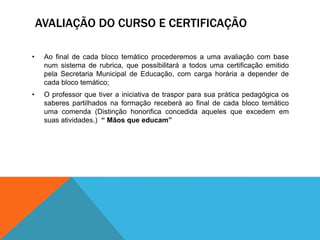 AVALIAÇÃO DO CURSO E CERTIFICAÇÃO

•    Ao final de cada bloco temático procederemos a uma avaliação com base
     num sistema de rubrica, que possibilitará a todos uma certificação emitido
     pela Secretaria Municipal de Educação, com carga horária a depender de
     cada bloco temático;
•    O professor que tiver a iniciativa de traspor para sua prática pedagógica os
     saberes partilhados na formação receberá ao final de cada bloco temático
     uma comenda (Distinção honorifica concedida aqueles que excedem em
     suas atividades.) “ Mãos que educam”
 