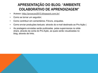 APRESENTAÇÃO DO BLOG: “AMBIENTE
         COLABORATIVO DE APRENDIZAGEM”
•   Acesso: http://proacao2013.blogspot.com.br/
•   Como se tornar um seguidor;
•   Como contribuir em comentários; Fóruns, enquetes.
•   Como enviar produções textuais: através do e-mail destinado ao Pro Ação (
•   As postagens enviadas serão publicadas pelas supervisoras no slide
    share, através da conta do Pro Ação, as quais serão visualizadas no
    blog, através de links.
 